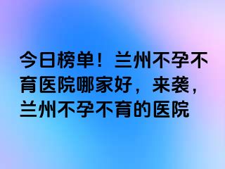 今日榜单！兰州不孕不育医院哪家好，来袭，兰州不孕不育的医院