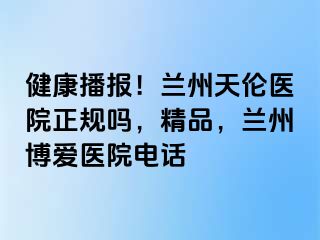 健康播报！兰州天伦医院正规吗，精品，兰州天伦医院电话