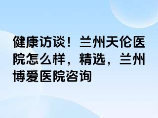 健康访谈！兰州天伦医院怎么样，精选，兰州天伦医院咨询