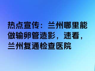 热点宣传：兰州哪里能做输卵管造影，速看，兰州复通检查医院