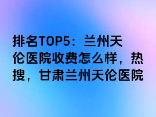 排名TOP5：兰州天伦医院收费怎么样，热搜，甘肃兰州天伦医院