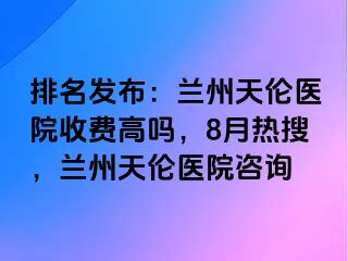 排名发布：兰州天伦医院收费高吗，8月热搜，兰州天伦医院咨询