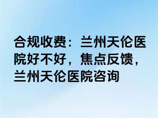 合规收费：兰州天伦医院好不好，焦点反馈，兰州天伦医院咨询