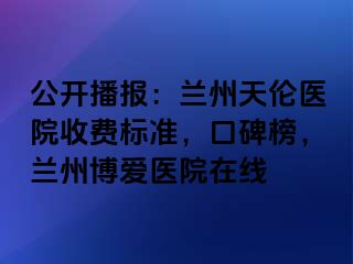 公开播报：兰州天伦医院收费标准，口碑榜，兰州天伦医院在线