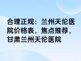 合理正规：兰州天伦医院价格表，焦点推荐，甘肃兰州天伦医院