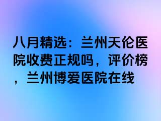 八月精选：兰州天伦医院收费正规吗，评价榜，兰州天伦医院在线