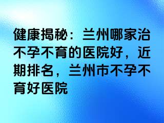 健康揭秘：兰州哪家治不孕不育的医院好，近期排名，兰州市不孕不育好医院