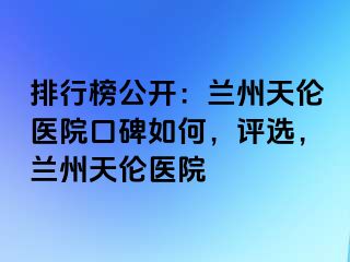 排行榜公开：兰州天伦医院口碑如何，评选，兰州天伦医院