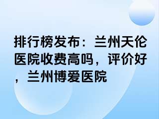 排行榜发布：兰州天伦医院收费高吗，评价好，兰州天伦医院