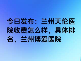 今日发布：兰州天伦医院收费怎么样，具体排名，兰州天伦医院