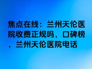 焦点在线：兰州天伦医院收费正规吗，口碑榜，兰州天伦医院电话