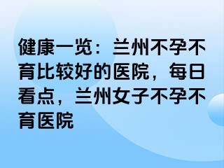 健康一览：兰州不孕不育比较好的医院，每日看点，兰州女子不孕不育医院