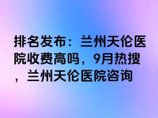 排名发布：兰州天伦医院收费高吗，9月热搜，兰州天伦医院咨询