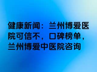 健康新闻：兰州天伦医院可信不，口碑榜单，兰州天伦中医院咨询