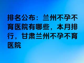 排名公布：兰州不孕不育医院有哪些，本月排行，甘肃兰州不孕不育医院