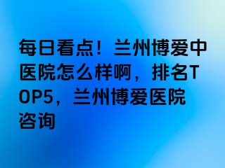 每日看点！兰州天伦中医院怎么样啊，排名TOP5，兰州天伦医院咨询