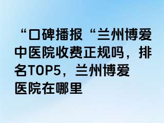 “口碑播报“兰州天伦中医院收费正规吗，排名TOP5，兰州天伦医院在哪里