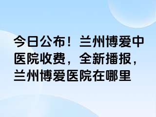 今日公布！兰州天伦中医院收费，全新播报，兰州天伦医院在哪里