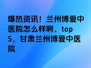 爆热资讯！兰州天伦中医院怎么样啊，top5，甘肃兰州天伦中医院