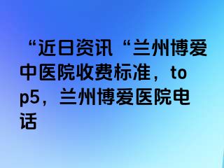 “近日资讯“兰州天伦中医院收费标准，top5，兰州天伦医院电话