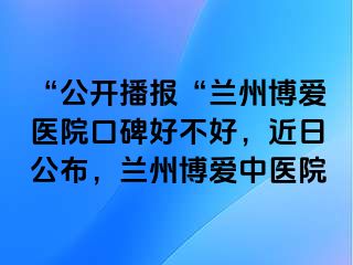 “公开播报“兰州天伦医院口碑好不好，近日公布，兰州天伦中医院