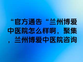 “官方通告“兰州天伦中医院怎么样啊，聚集，兰州天伦中医院咨询