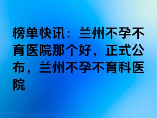 榜单快讯：兰州不孕不育医院那个好，正式公布，兰州不孕不育科医院