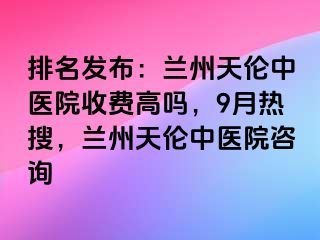 排名发布：兰州天伦中医院收费高吗，9月热搜，兰州天伦中医院咨询