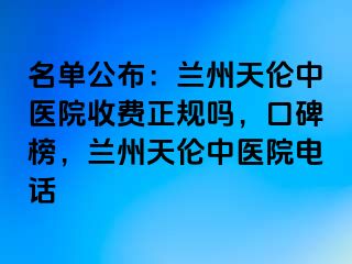 名单公布：兰州天伦中医院收费正规吗，口碑榜，兰州天伦中医院电话