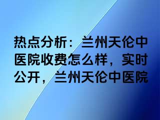 热点分析：兰州天伦中医院收费怎么样，实时公开，兰州天伦中医院