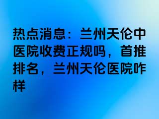 热点消息：兰州天伦中医院收费正规吗，首推排名，兰州天伦医院咋样