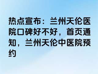 热点宣布：兰州天伦医院口碑好不好，首页通知，兰州天伦中医院预约