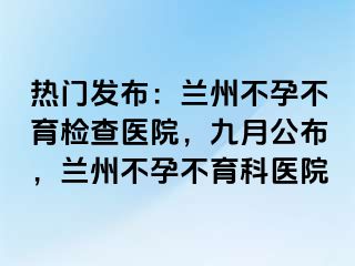 热门发布：兰州不孕不育检查医院，九月公布，兰州不孕不育科医院