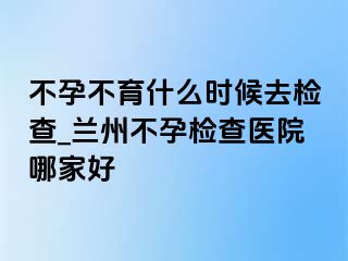 不孕不育什么时候去检查_兰州不孕检查医院哪家好