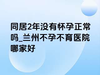 同居2年没有怀孕正常吗_兰州不孕不育医院哪家好