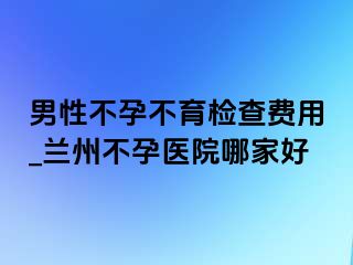 男性不孕不育检查费用_兰州不孕医院哪家好