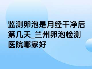 监测卵泡是月经干净后第几天_兰州卵泡检测医院哪家好