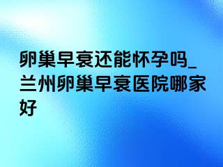 卵巢早衰还能怀孕吗_兰州卵巢早衰医院哪家好